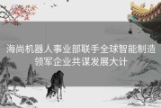 海尚机器人事业部联手全球智能制造领军企业共谋发展大计