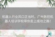机器人行业风口正当时，广州数控机器人培训学校带你走上成功之路！
