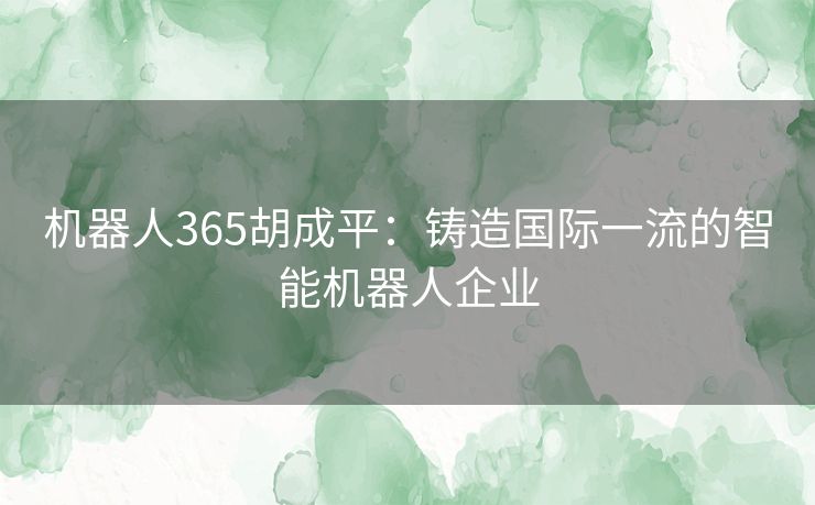 机器人365胡成平：铸造国际一流的智能机器人企业