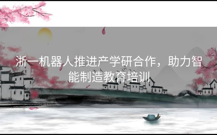 浙一机器人推进产学研合作，助力智能制造教育培训