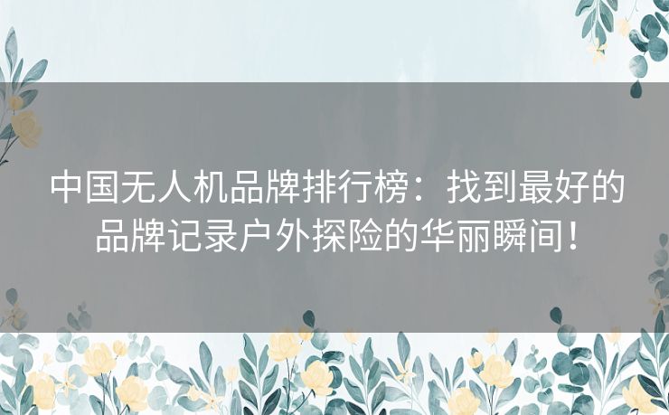 中国无人机品牌排行榜：找到最好的品牌记录户外探险的华丽瞬间！