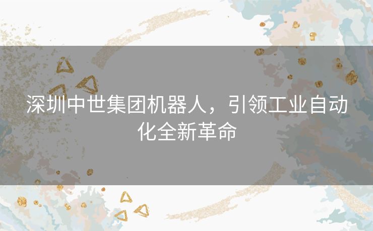 深圳中世集团机器人，引领工业自动化全新革命