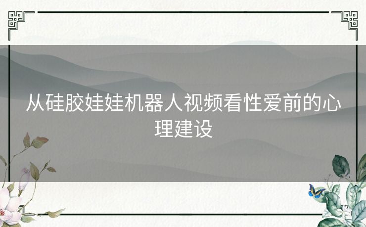 从硅胶娃娃机器人视频看性爱前的心理建设