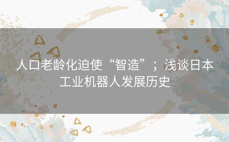人口老龄化迫使“智造”；浅谈日本工业机器人发展历史