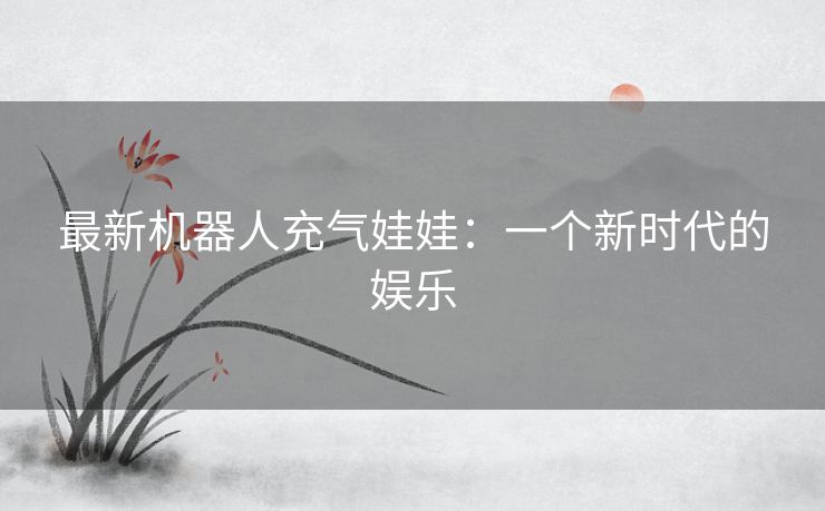 最新机器人充气娃娃：一个新时代的娱乐