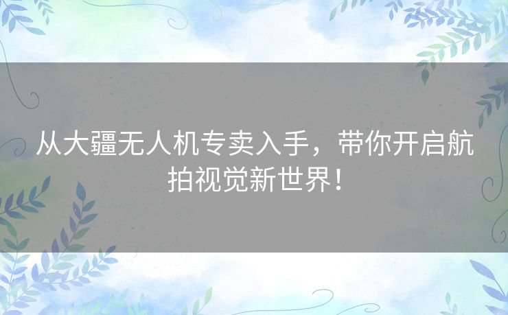 从大疆无人机专卖入手，带你开启航拍视觉新世界！