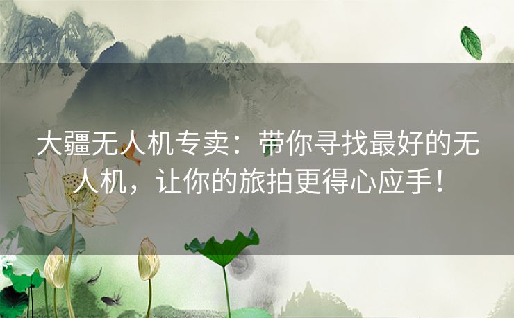 大疆无人机专卖：带你寻找最好的无人机，让你的旅拍更得心应手！