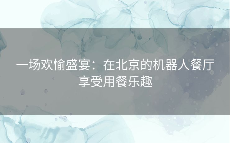 一场欢愉盛宴：在北京的机器人餐厅享受用餐乐趣
